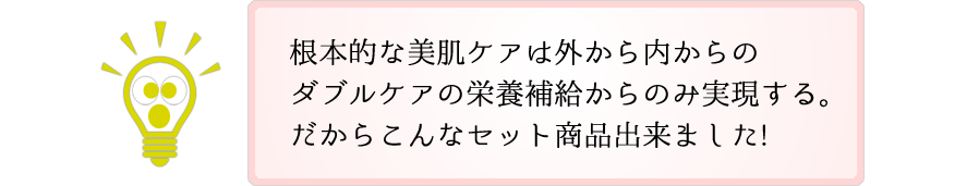 根本的な美肌ケアは外から内からのダブルケアの栄養補給からのみ実現する。だからこんなセット商品出来ました!