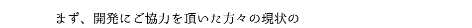 まず、開発にご協力を頂いた方々の現状の